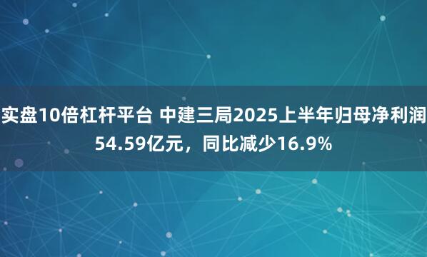 实盘10倍杠杆平台 中建三局2025上半年归母净利润54.59亿元，同比减少16.9%