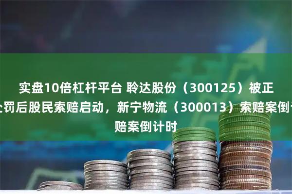实盘10倍杠杆平台 聆达股份（300125）被正式处罚后股民索赔启动，新宁物流（300013）索赔案倒计时