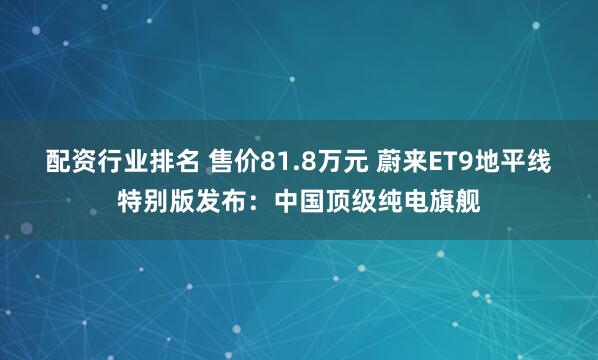 配资行业排名 售价81.8万元 蔚来ET9地平线特别版发布：中国顶级纯电旗舰