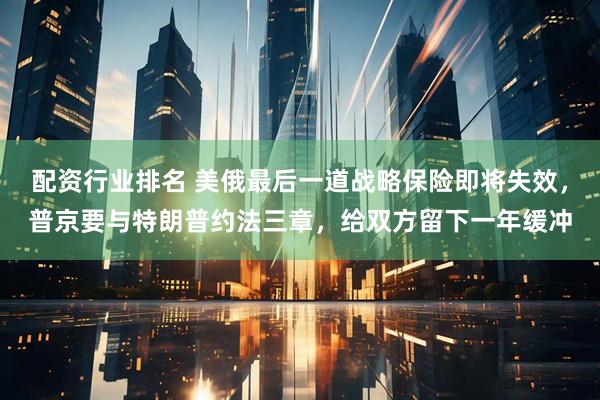 配资行业排名 美俄最后一道战略保险即将失效，普京要与特朗普约法三章，给双方留下一年缓冲