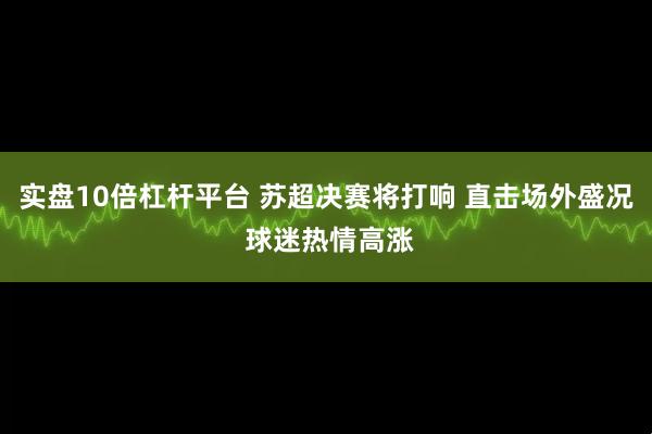 实盘10倍杠杆平台 苏超决赛将打响 直击场外盛况 球迷热情高涨