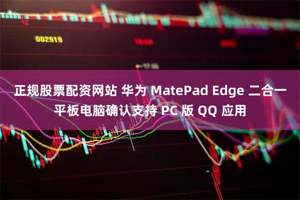 正规股票配资网站 华为 MatePad Edge 二合一平板电脑确认支持 PC 版 QQ 应用