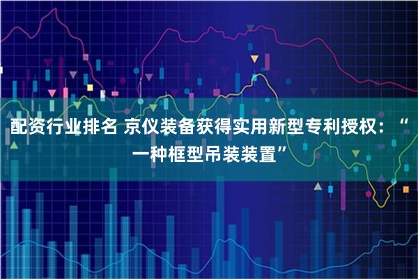 配资行业排名 京仪装备获得实用新型专利授权：“一种框型吊装装置”