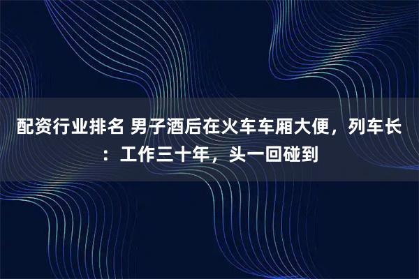 配资行业排名 男子酒后在火车车厢大便，列车长：工作三十年，头一回碰到
