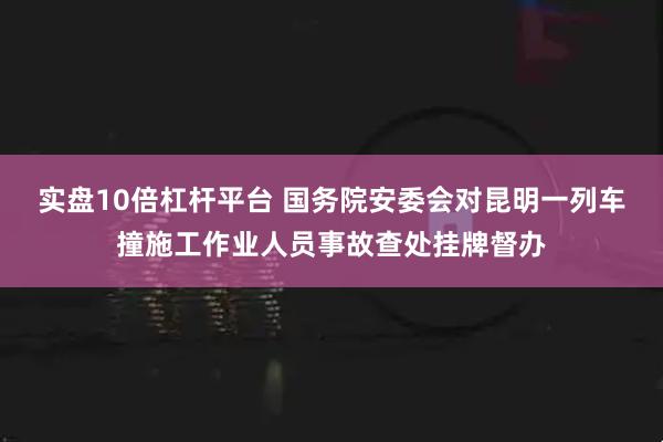 实盘10倍杠杆平台 国务院安委会对昆明一列车撞施工作业人员事故查处挂牌督办