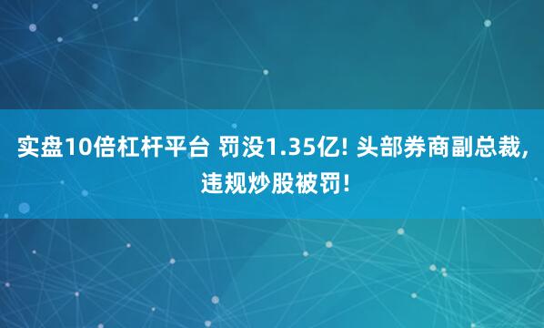 实盘10倍杠杆平台 罚没1.35亿! 头部券商副总裁, 违规炒股被罚!