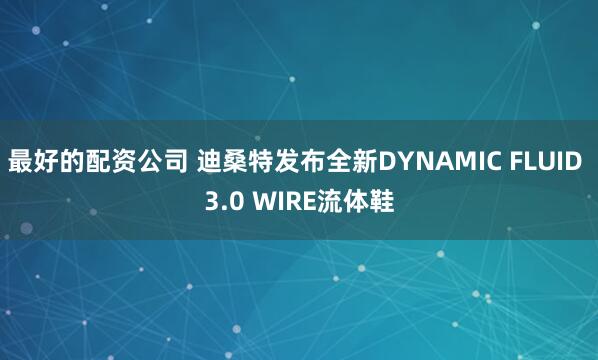 最好的配资公司 迪桑特发布全新DYNAMIC FLUID 3.0 WIRE流体鞋