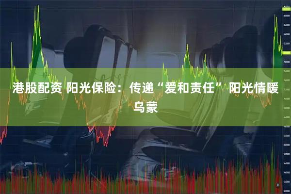 港股配资 阳光保险：传递“爱和责任” 阳光情暖乌蒙