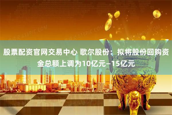 股票配资官网交易中心 歌尔股份：拟将股份回购资金总额上调为10亿元—15亿元