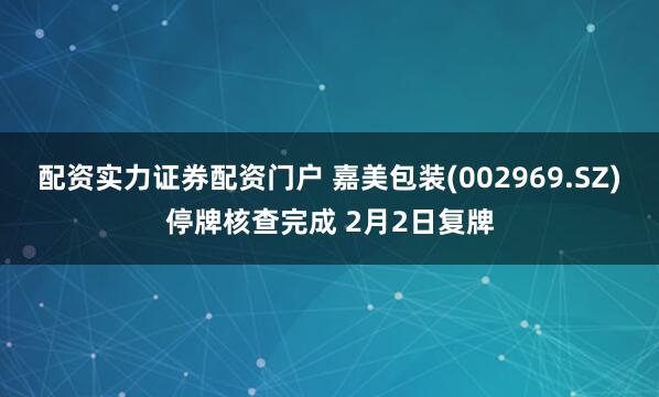 配资实力证券配资门户 嘉美包装(002969.SZ)停牌核查完成 2月2日复牌