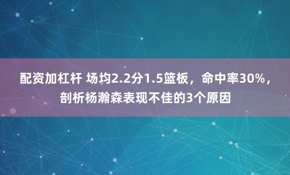 配资加杠杆 场均2.2分1.5篮板，命中率30%，剖析杨瀚森表现不佳的3个原因
