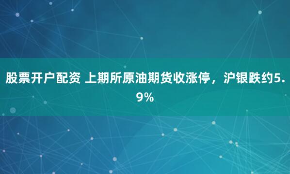 股票开户配资 上期所原油期货收涨停，沪银跌约5.9%