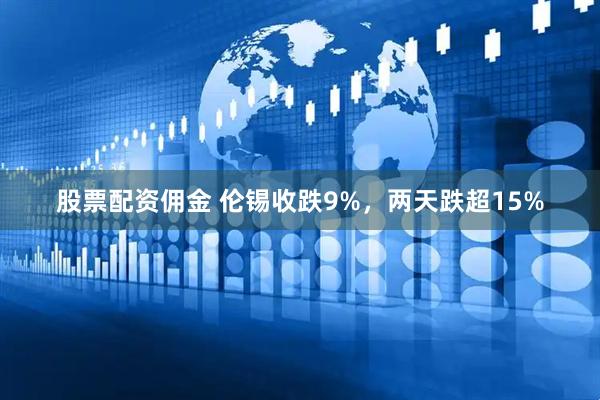 股票配资佣金 伦锡收跌9%，两天跌超15%