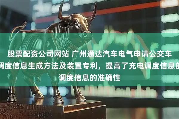 股票配资公司网站 广州通达汽车电气申请公交车辆充电调度信息生成方法及装置专利,提高了充电调度信息的准确性