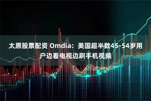 太原股票配资 Omdia：美国超半数45-54岁用户边看电视边刷手机视频