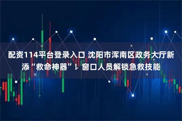 配资114平台登录入口 沈阳市浑南区政务大厅新添“救命神器”！窗口人员解锁急救技能