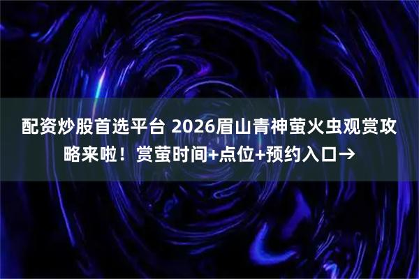 配资炒股首选平台 2026眉山青神萤火虫观赏攻略来啦！赏萤时间+点位+预约入口→
