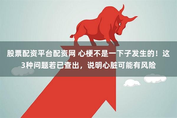 股票配资平台配资网 心梗不是一下子发生的！这3种问题若已查出，说明心脏可能有风险