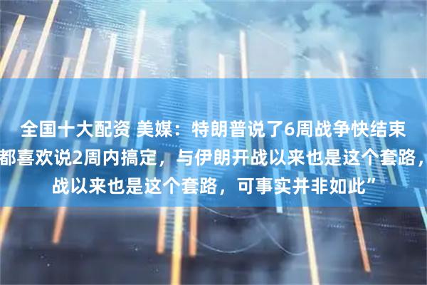 全国十大配资 美媒：特朗普说了6周战争快结束，“很多事情上他都喜欢说2周内搞定，与伊朗开战以来也是这个套路，可事实并非如此”