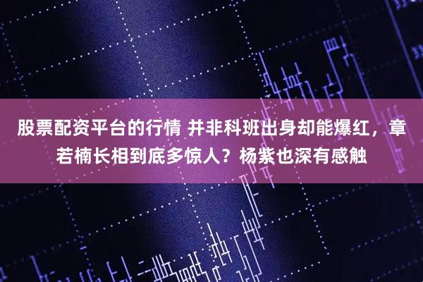 股票配资平台的行情 并非科班出身却能爆红，章若楠长相到底多惊人？杨紫也深有感触
