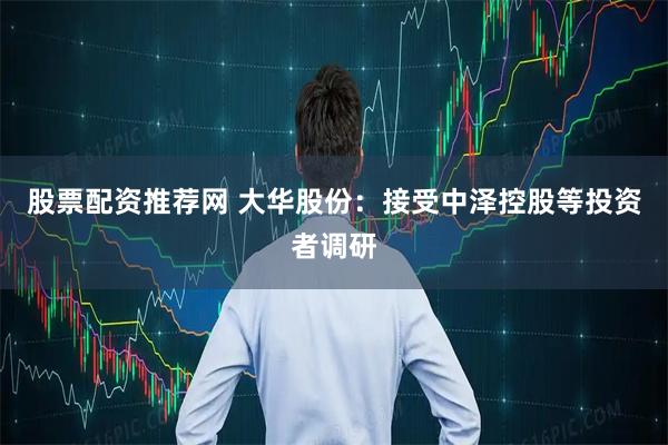 股票配资推荐网 大华股份：接受中泽控股等投资者调研