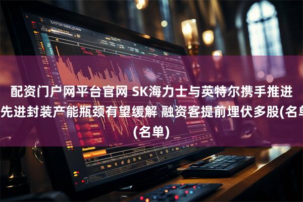 配资门户网平台官网 SK海力士与英特尔携手推进！先进封装产能瓶颈有望缓解 融资客提前埋伏多股(名单)