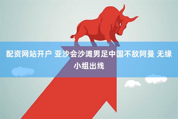 配资网站开户 亚沙会沙滩男足中国不敌阿曼 无缘小组出线