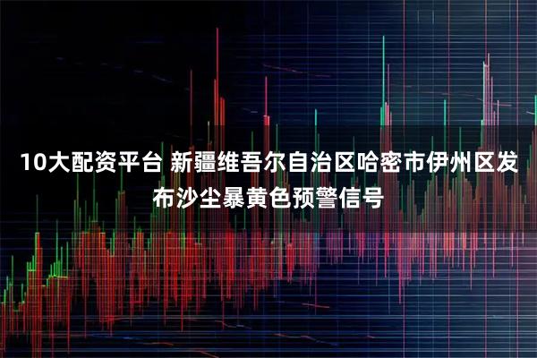 10大配资平台 新疆维吾尔自治区哈密市伊州区发布沙尘暴黄色预警信号