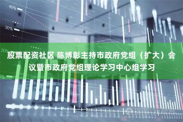 股票配资社区 陈博彰主持市政府党组（扩大）会议暨市政府党组理论学习中心组学习