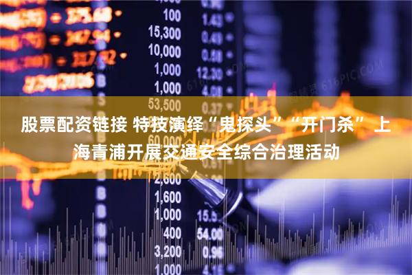 股票配资链接 特技演绎“鬼探头”“开门杀” 上海青浦开展交通安全综合治理活动