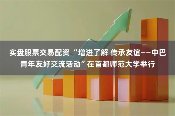 实盘股票交易配资 “增进了解 传承友谊——中巴青年友好交流活动”在首都师范大学举行