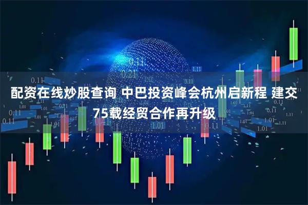 配资在线炒股查询 中巴投资峰会杭州启新程 建交75载经贸合作再升级