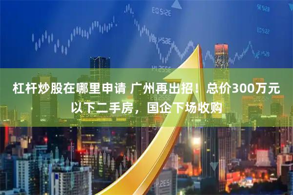 杠杆炒股在哪里申请 广州再出招！总价300万元以下二手房，国企下场收购