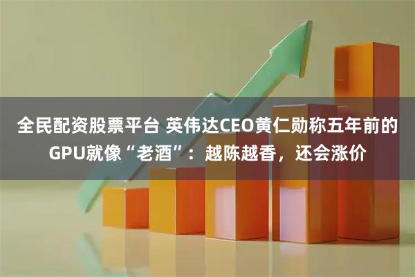 全民配资股票平台 英伟达CEO黄仁勋称五年前的GPU就像“老酒”：越陈越香，还会涨价
