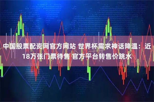 中国股票配资网官方网站 世界杯需求神话降温：近18万张门票待售 官方平台转售价跳水